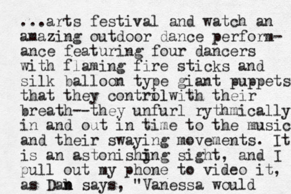 ...arts festival and watch an amazing outdoor dance perform- ance featuring four dancers with flaming fire sticks and silk balloon type giant puppets that they contril olwith their breath--they unfurl rythmically in and out in time to the music and their swaying movements. It is an astonishjng i i sight, and I pull out my phone to video it, as Dab n n says, "Vanessa would 