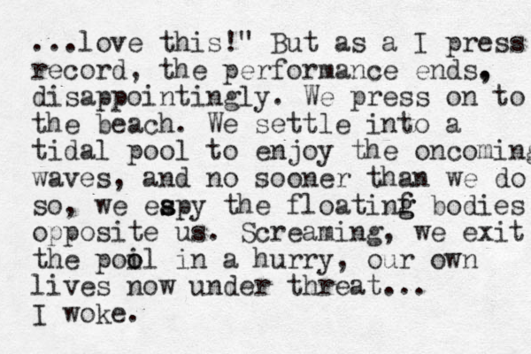 ...love this!" But as a I press record, the performance ends. , disappointingly. We press on to the beach. We settle into a tidal pool to enjoy the oncoming waves, and no sooner than we do so, we eapy s s the floatinf g g bodies opposite us. Screaming , we exit the poil o o in a hurry, our own lives now under threat... I woke.
