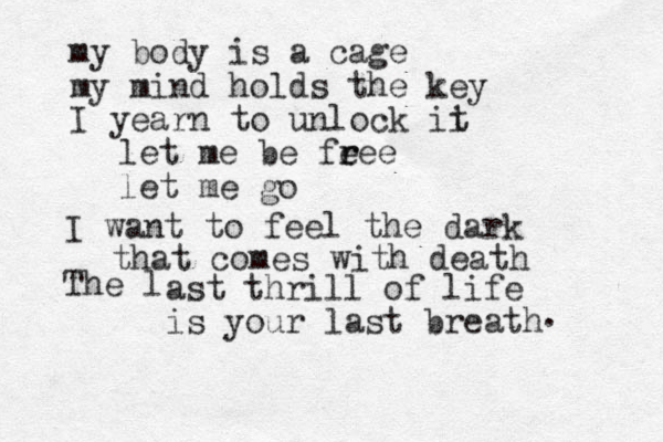 my body is a cage my mind holds the key I yearn to unlock ii t let me be fe r ree let me go I want to feel the dark that comes with death The l ast thrill of life is your last breath . 
