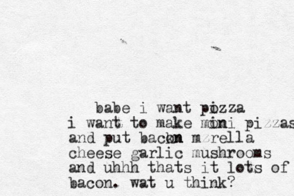 babe i want pozza i i want to make mon ini pizzas and put backn on mzrella cheese garlic mushrooms and uhhh thats it lots of bacon. wat u think? 