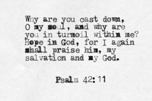 Why are you cast down, O my soul, and why are you in turmoil within me? Hope in God, for I again shall praise him, my salvation and my God. Psalm 42:11