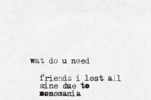 wat do u need friendz z z i lost all mine due to monomania