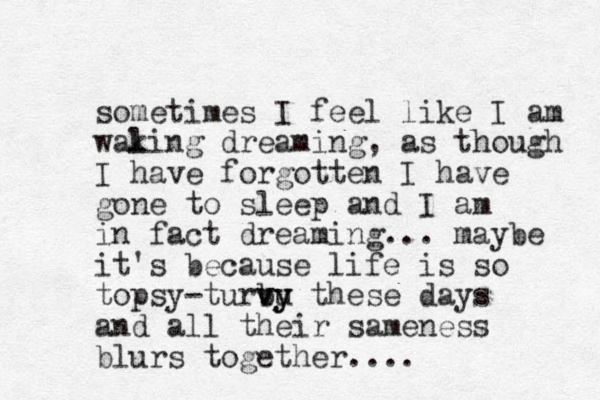 sometimes I feel like I am walin k g dreaming, as though I have forgotten I have gone to sleep and I am in fact dreaming. .. maybe it's because life is so topsy-turbu vy vy these days and all their sameness blurs together. ...