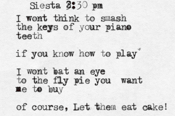 I wont think to smash the keys of your piano teeth if you know how to play I wont bat an eye to the fly pie you want me to buy of course, Let them eat cake! Siesta 3 2:30 pm 