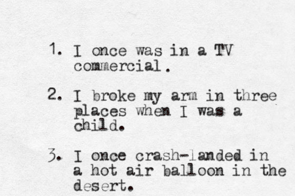 1. I once was in a TV commercial 2. I broke my arm in three places when I was a child. 3. I once crash-landed in a hot air balloon in the desert. . 