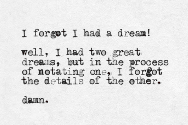 I forgot I had a dream! well , I had two great dreams, but in the process of notating one, I forfot g g the details of the other. damn.