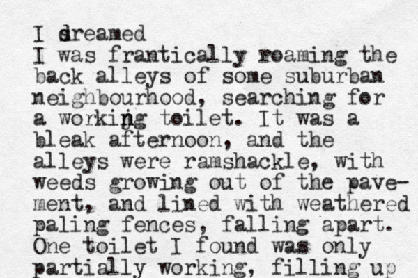 I sre d d amed I was frantically roaming the back alleys of some suburban neighbourhood, searching for a workijg n n n toilet. It was a bleak afternoon, and the alleys were ramshackle, with weeds growing out of the pave- ment, and lined with weathered paling fences, falling apart. One toilet I found was only partially working, filling up 