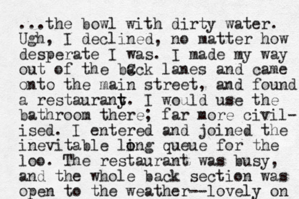 ...the bowl with dirty water. Ugh, I declined, no matter how desperate I was. I made my way out of the bC ack lanes and came onto the main street, and found a restaurany t t. I would use the bathroom there; far more civil- ised. I entered and joined the inevitable ling o o queue for the loo. The restaurant was busy, and the whole back section was open to the weather--lovely on 