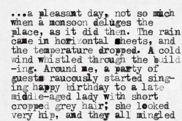 ...a pleasant day, not so mic u h when a monsoon deliges u u the place, as it did the n. The rain came in horizontal aheets s s , and the temperature dropped. A cold wind whistled through the build -ing. Around me, a party of guests raucously started sing- ing happy birthday to a late misdle d d -aged lady with short cropped grey hair; she looked very hip, and they all mingled 