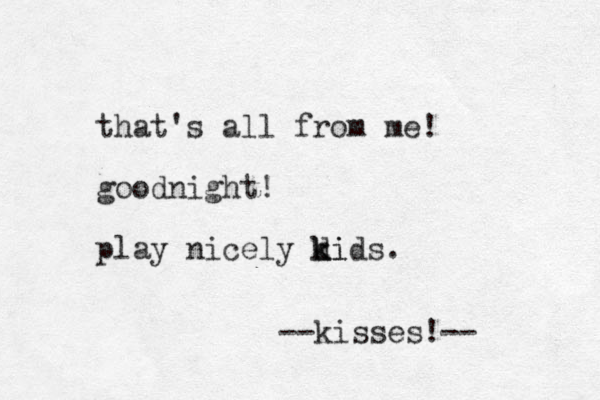 that's all from me! goodnight! play nicely dids k k i . kisses!-- -- 