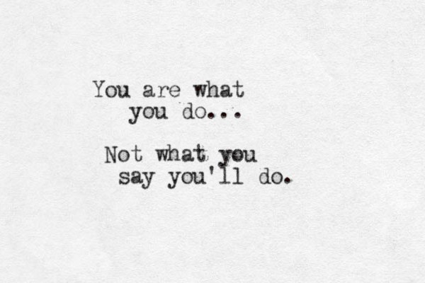 You are what you do... Not what you say you'll do.