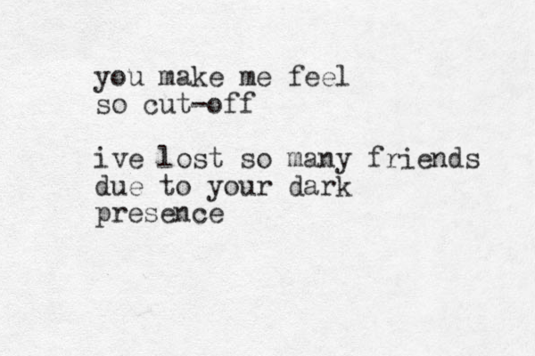 you make me feel so cut-off ive lost so many friends due to your dark presence