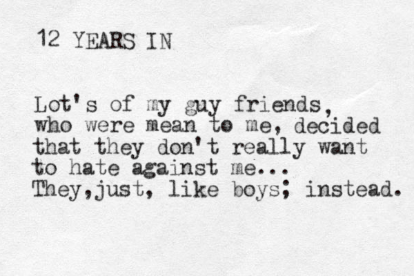 12 YEARS IN Lot's of my guy friends who were mean to me, , decided that they don't really want to hate against me... They just , , like boys ; instead. 