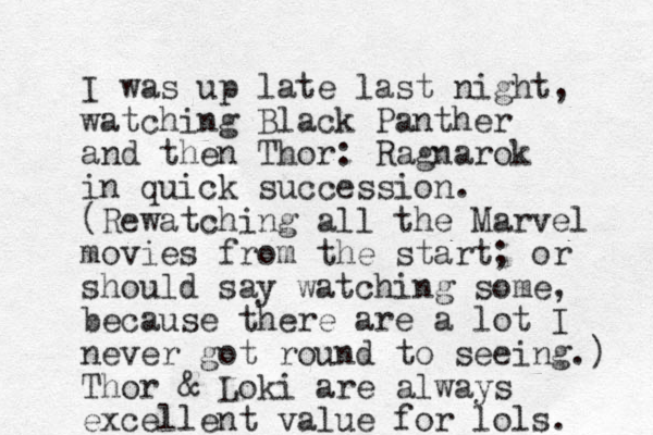 I was up late last night, watching Black Panther and then Thor: Ragnarok in quick succession. (Rewatching all the Marvel movies from the start; or should say watching some, because there are a lot I never got round to seeing.) Thor & Loki are always excellent value for lols. 