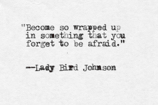 "Become so wrapped up in something that you forget to be afraid." --Lady Bird Johnson 