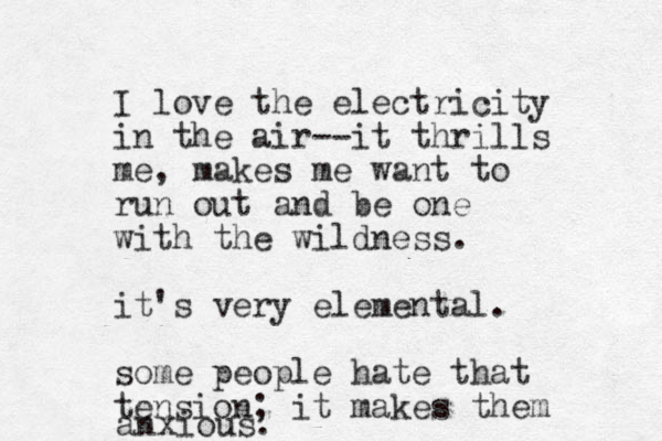 I love the electricity in the air--it thrills me, makes me want to run out and be one with the wildness. it's very elemental. some people hate that tension; it makes them anxious. 