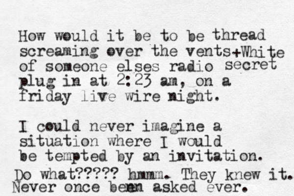 How would it be to be screaming over the vents of someone elses radio plug in at 2:23 am, on a friday live wire night. I could never imagine a situation where I would be tempted by an invitation. Do what????? hmmm. They knew it. Never once ben en asked ever. thread +White secret 