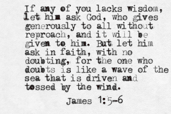 If any of you lacks wisdom, let him ask God, who gives generously to all without reproach, and it will be given to him. But let him ask in faith, with no doubting, for the one who doubts is like a wave of the sea that is driven and tossed by the wind. James 1:5-6 