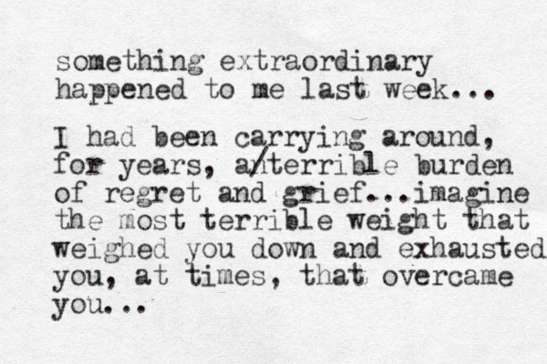 something extraordinary happened to me last week... I had been carrying around, for years, anterrible / burden of regret and grief...imagine the most terrible weight that weighed you down and exhausted you, at times, that overcame you...