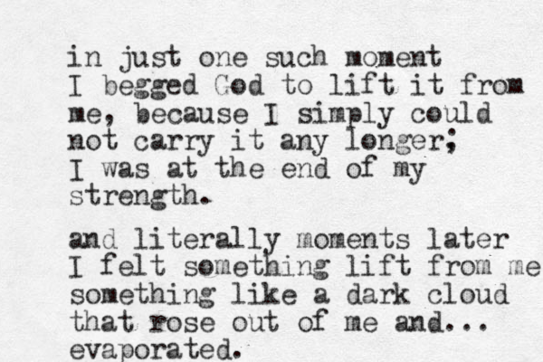 in just one such moment I begged God to lift it from me, because I simply could not carry it any longer, ; I was at the end of my strength. and literally moments later I felt something lift from me something like a dark cloud that rose out of me and... evaporated. 