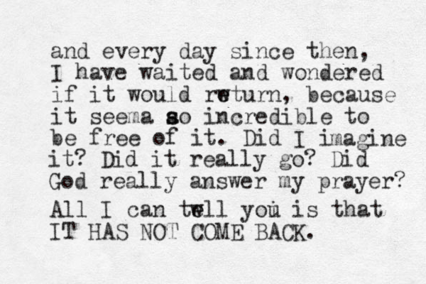 and every day since the n, I have waited and wondered if it would rwturn e e , because it seema ao s s incredible to be free of it. Did I i magi e n it? Did it really go? Did God really answer my prayer? All I can twll yoi e e u is that IT HAS NOT COME BACK. 