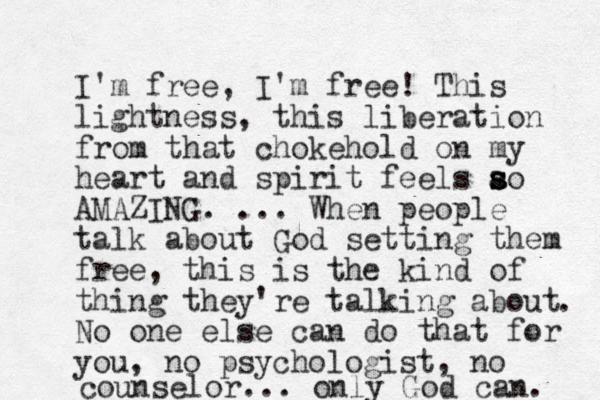 I'm free, I'm free! This lightness, this liberation from that chokehold on my heart and spirit feels ao s s s AMAZING. ... When people talk about God setting them free, this is the kind of thing they're talking about No one else can do that for you, no psychologist, no counselor... only God can. . 