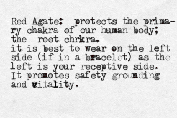 Red Agate: protects the prima- ry chakra of our human body; the root chrkra. it is best to wear on the left side (if in a bracelet) as the left is your receptive side. It promotes safety grounding and cilat v v t l l lity.