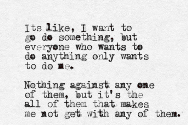 Its like, I want to go do something, but everyone who wants to do anything only wants to do me. Nothing against any one of them, but it's the all of them that makes me not get with any of them. 