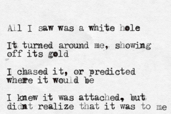 All I saw was a white hole It turned around me, showing off its gold I chased it, or predicted where it would be I knew it was attached. , but didnt realize that it was to me 