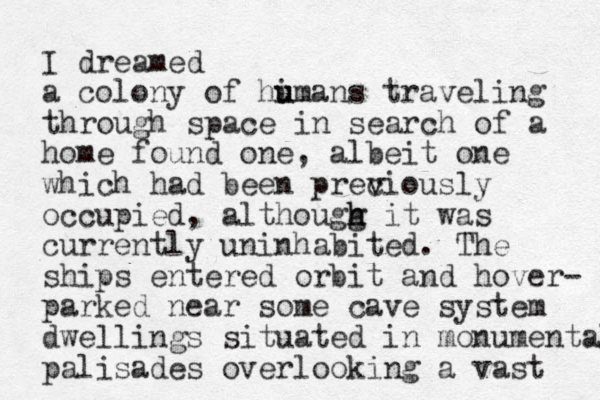 I dreamed a colony of hi u umans traveling through space in search of a home found one, albeit one which had been prec v viously occupied, althougg h h it was currently uninhabited. The ships entered orbit and hover- parked near some cave system dwellings situated in monumental palisades overlooking a vast 