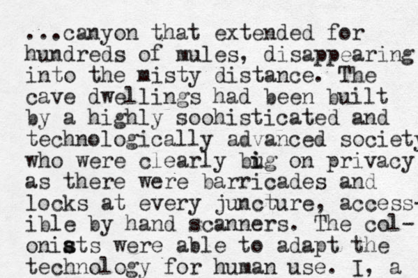 ...canyon that extended for hundreds of mules, disappearing into the misty distance. The cave dwellings had been built by a highly soohisticated and technologically advanced society who were clearly bug i i on privacy as there were barricades and locks at every juncture, access- ible by hand scanners. The col- oniats s s were able to adapt the technology for human use. I, a 