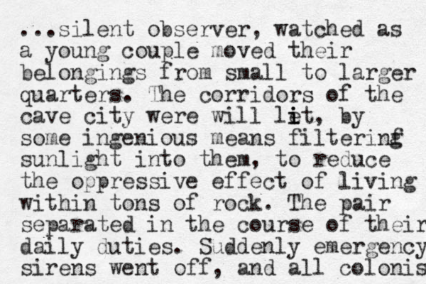 ...silent observer, watched as a young couple moved their belongings from small to larger quarters. The corridors of the cave city were will let i i i , by some ingenious means filterinf g sunlight into them, to reduce the oppressive effect of living within tons of rock. The pair separated in the course of their daily duties. Suddenly emergency sirens went off, and all colonist 