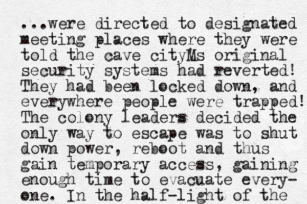...were directed to designated meeting places where they were told the cave cityM 's original security systems had reverted! The y had been locked down, and everywhere people were trapped! The colony leaders decided the only way to escape was to shut down power, reboot and thus gain temporary access , gaining enough time to evacuate every- one. In the half -light of the 