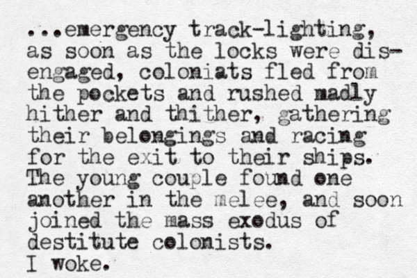 ...emergency track-lighting, as soon as the locks were dis- engaged, coloniats fled from the pockets and rushed madly hither and thither, gathering their belongings and racing for the exit to their ships. The young couple found one another in the melee, and soon joined the mass exodus of destitute colonists. I woke.