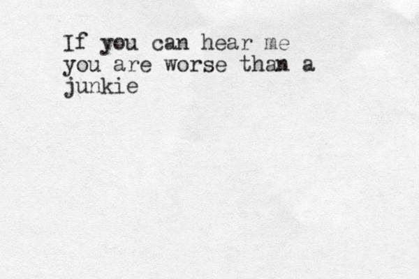 If you can hear me you are worse than a junkie