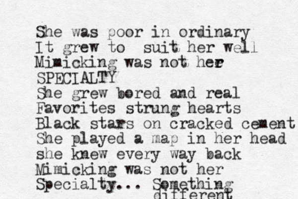 She was poor in ordinary It grew to suit her well Mimicking was not hee r r SPECIALTY She grew bored and real Favorites strung hearts Black stars on cracked cement She played a map in her head she knew every way back Mimicking was not her Specialty... Something different 