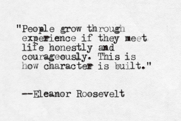 "People grow through experience if they meet life honestly and courageously. This is how character is built." --Eleanor Roosevelt