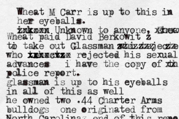 Wheat M Carr is up to this in her eyeballs. inkoen zxxxxx Unknown to anyone, Eheat xxxxx Wheat paid David Berkowit z ti o take out Glassman whi o tejected zzzzzzzzzzz who tehectee xxxvzvz xxxxxxxx rejected his sexual advances i have the copy of the po xx police report. glassman is up to his eyeballs in all of this as well he owned two .44 Charter Arms bulldogs one originated from North Carolina z end of this report 