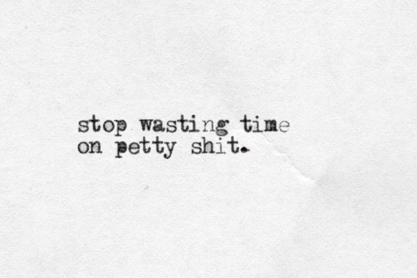 stop wasting time on petty shit.