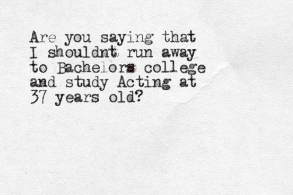 Are you saying that I shouldnt run away to Bachelors college and study Acting at 37 years old?