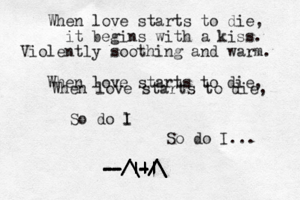 When love starts to die, it begins with a kiss. Violently soothing and warm. When love starts to die, When love starts to die, l do So I So do I... -- -- -- -- -- |-| / / / /\ | | \ \ /|| | | | | - - - -| | | / / / /\ \ \ \ 