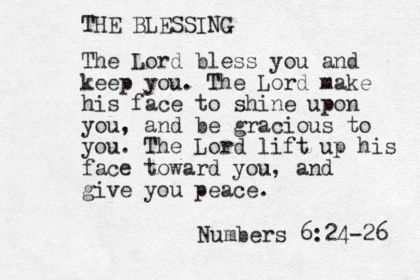 The Lord bless you and keep you. The Lord make his face to shine upon you, and be gracious to you. The Lord lift up his face toward you, and give you peace. Numbers 6:24-26 THE BLESSING 