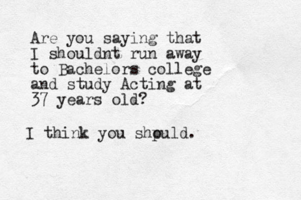 Are you saying that I shouldnt run away to Bachelors college and study Acting at 37 years old? I think you shpuld o .