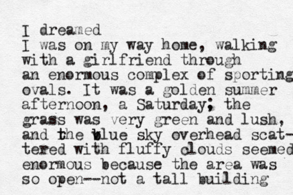 I dreamed I was on my way home , walking with a girlfriend through an enormous complex of sporting ovals. It was a golden summer afternoon, a Saturday, ; the grass was very green and lush, and rhe t t v b blue sky overhead scat- tered with fluffy clouds seemed enormous because the area was so open--not a tall building 