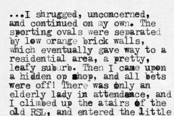 ...I shrugged, unconcerned, and continued on my own. The sporting ovals were separated by low orange brick walls, which eventually gave way to a residential area, a pretty, leafy suburb. Then I came upon a hidden op ahop s s , and all bets were off! There was inly an o o elderly lady in attenden a ce, and I climbed up the atairs if the o o old RSL, and entered the little 