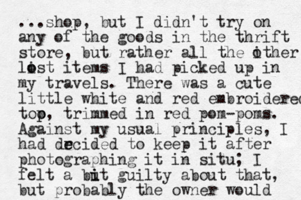 ...shop, but I didn't try on any of the goods in the thrift store, but rather all the ither list o o items I had picked up in my travels. There was a cute little white and red embroidered too p p, trimmed in red pom-poms. Against my usual principles, I had drcided to e e keep it after photographing it in situ; I felt a but i i guilty about that, but probably the owner would o 