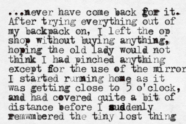 ...never have come back g f for it. After trying everything out of my backpack on, I left the op shop without buying anything, hoping the old lady would not think I had pinched anything except dor the f f use of the mirror I started running home as it was getting close to 5 o'clock, and had covered quite a bit of distance before I ausdenly s s d d remwmbered the tiny lost thing 