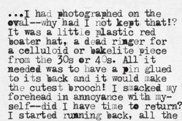 ...I had photographed on the oval--why had I not kept that!? It was a little plastic red boater hat, a dead ringer for a celluloid or bakelite piece from the 30s or 40s. All it needed was to have a pin glued to its back and it would make the cutest brooch! I smacked my forehead in annoyance with my- self--did I have time to return? I started running back, all the 