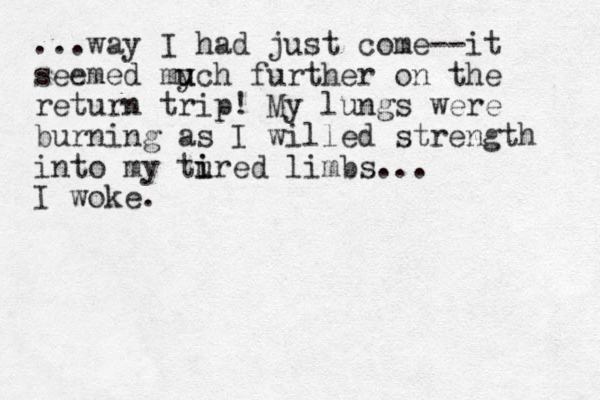 ...way I had just come--it seemed mych u u further on the return trip! My lungs were burning as I willed strength into my tured i i limbs... I woke.