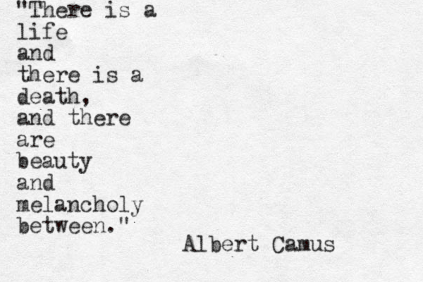" "There is a life and there is a death, and there are beauty and melancholy between." Albert Camus 